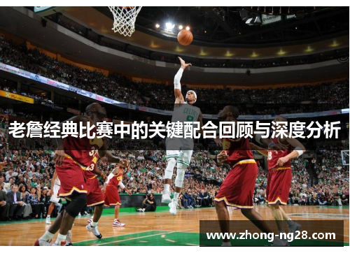 老詹经典比赛中的关键配合回顾与深度分析