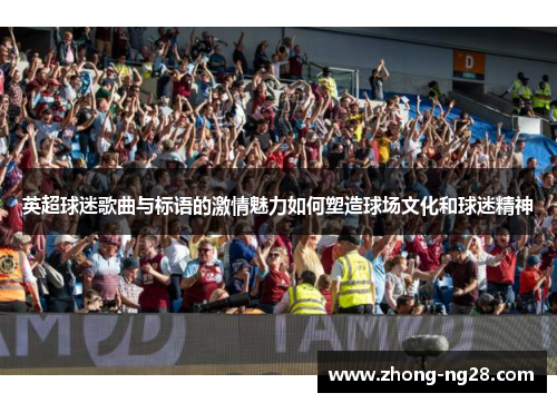 英超球迷歌曲与标语的激情魅力如何塑造球场文化和球迷精神