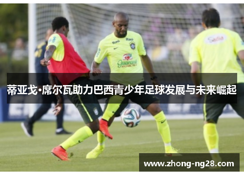 蒂亚戈·席尔瓦助力巴西青少年足球发展与未来崛起