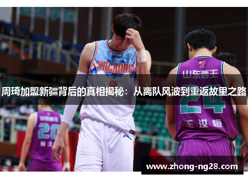 周琦加盟新疆背后的真相揭秘：从离队风波到重返故里之路