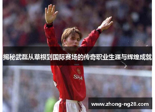 揭秘武磊从草根到国际赛场的传奇职业生涯与辉煌成就