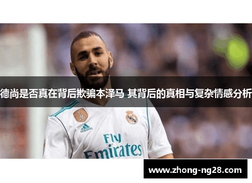 德尚是否真在背后欺骗本泽马 其背后的真相与复杂情感分析