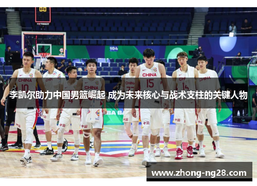 李凯尔助力中国男篮崛起 成为未来核心与战术支柱的关键人物