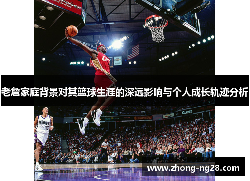 老詹家庭背景对其篮球生涯的深远影响与个人成长轨迹分析