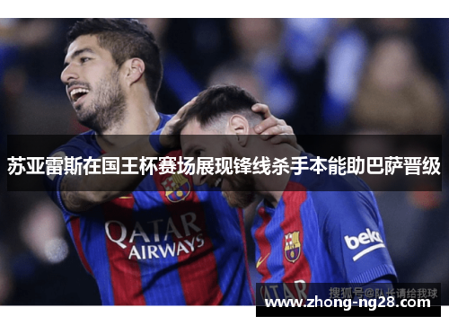 苏亚雷斯在国王杯赛场展现锋线杀手本能助巴萨晋级
